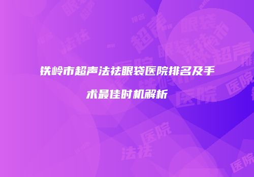 铁岭市超声法祛眼袋医院排名及手术最佳时机解析
