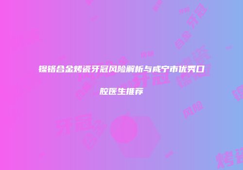镍铬合金烤瓷牙冠风险解析与咸宁市优秀口腔医生推荐