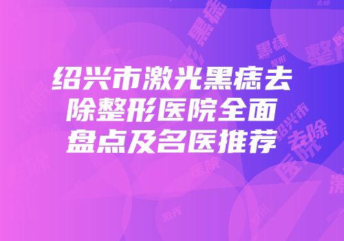 绍兴市激光黑痣去除整形医院全面盘点及名医推荐