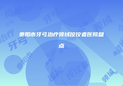 贵阳市牙弓治疗领域佼佼者医院盘点