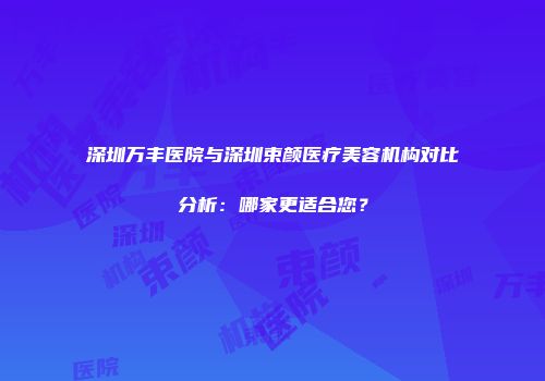 深圳万丰医院与深圳束颜医疗美容机构对比分析：哪家更适合您？