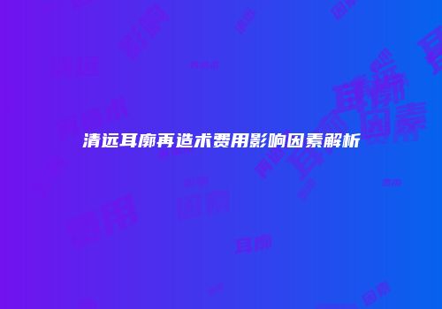 清远耳廓再造术费用影响因素解析