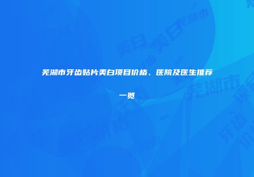 芜湖市牙齿贴片美白项目价格、医院及医生推荐一览