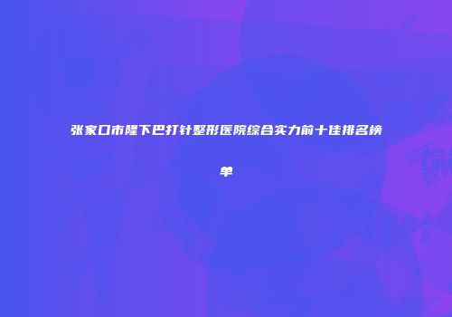 张家口市隆下巴打针整形医院综合实力前十佳排名榜单