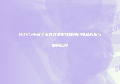 2025年咸宁市韩式注射式隆鼻价格全解析与医院推荐