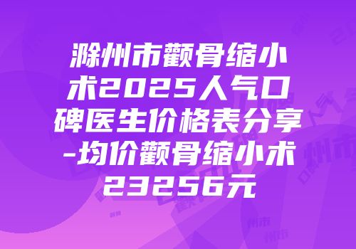 滁州市颧骨缩小术2025人气口碑医生价格表分享-均价颧骨缩小术23256元