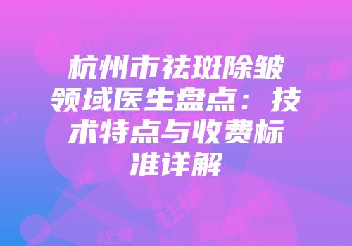 杭州市祛斑除皱领域医生盘点：技术特点与收费标准详解