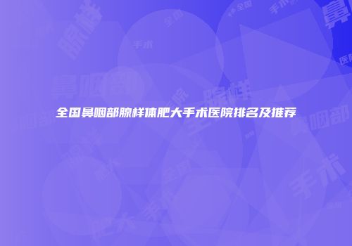 全国鼻咽部腺样体肥大手术医院排名及推荐