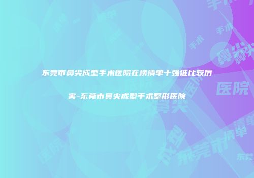 东莞市鼻尖成型手术医院在榜清单十强谁比较厉害-东莞市鼻尖成型手术整形医院