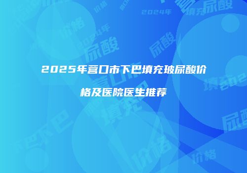 2025年营口市下巴填充玻尿酸价格及医院医生推荐