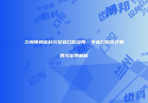 兰州博邦齿科兴安路口腔诊所：专业口腔医疗服务与案例解析