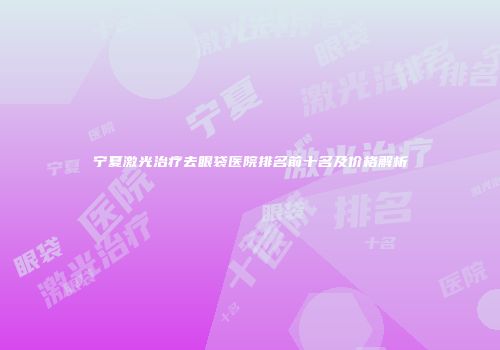宁夏激光治疗去眼袋医院排名前十名及价格解析