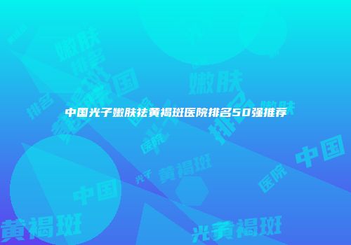 中国光子嫩肤祛黄褐斑医院排名50强推荐