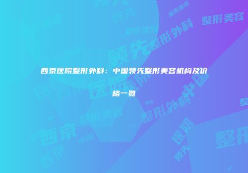 西京医院整形外科：中国领先整形美容机构及价格一览