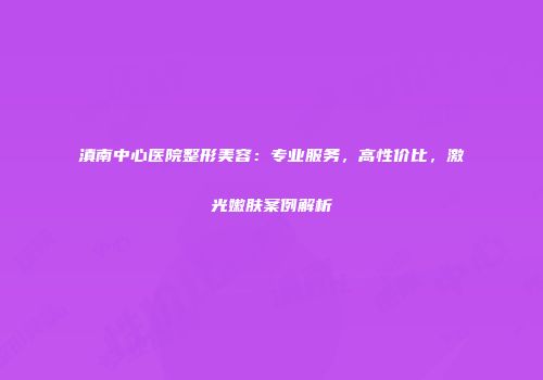 滇南中心医院整形美容：专业服务，高性价比，激光嫩肤案例解析