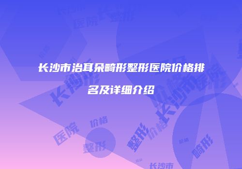 长沙市治耳朵畸形整形医院价格排名及详细介绍