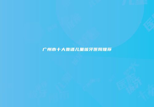 广州市十大靠谱儿童拔牙医院推荐