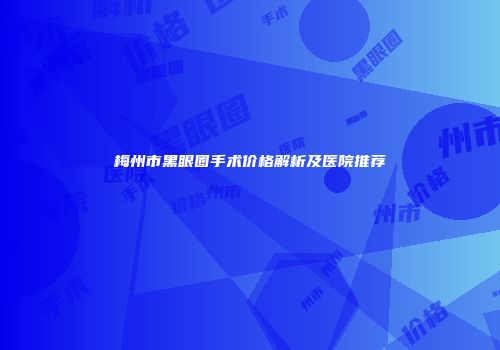 梅州市黑眼圈手术价格解析及医院推荐