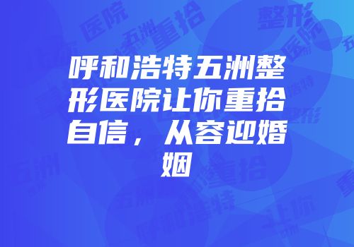 呼和浩特五洲整形医院让你重拾自信，从容迎婚姻