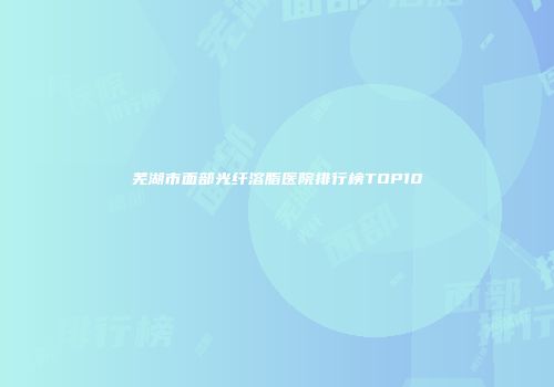芜湖市面部光纤溶脂医院排行榜TOP10