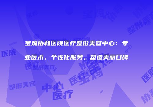 宝鸡协和医院医疗整形美容中心：专业医术，个性化服务，塑造美丽口碑