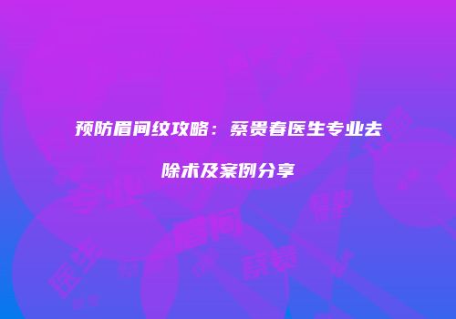 预防眉间纹攻略：蔡贵春医生专业去除术及案例分享
