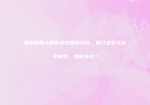 景德镇两大整形美容医院对比：昌江亚菲与乐平韩秀，如何选择？