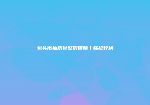 包头市抽脂针整形医院十强排行榜