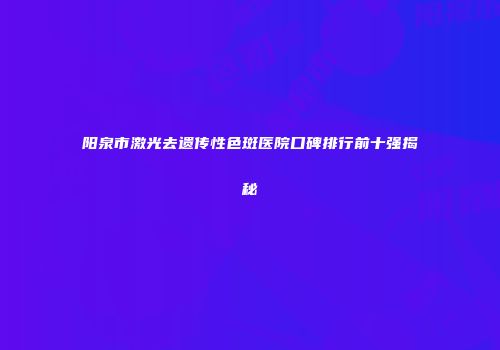 阳泉市激光去遗传性色斑医院口碑排行前十强揭秘