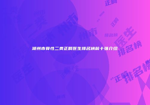 湖州市骨性二类正畸医生排名榜前十强介绍