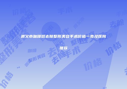 遵义市咖啡斑去除整形美容手术价格一览及医院推荐
