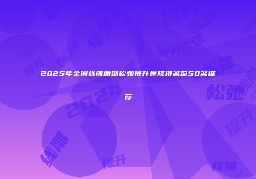 2025年全国线雕面部松弛提升医院排名前50名推荐