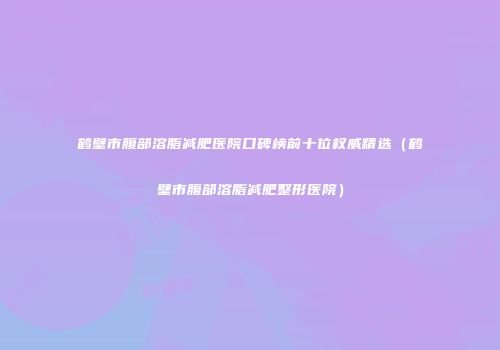 鹤壁市腹部溶脂减肥医院口碑榜前十位权威精选（鹤壁市腹部溶脂减肥整形医院）