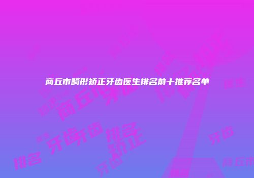 商丘市畸形矫正牙齿医生排名前十推荐名单