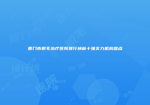 厦门市脱毛治疗医院排行榜前十强实力机构盘点