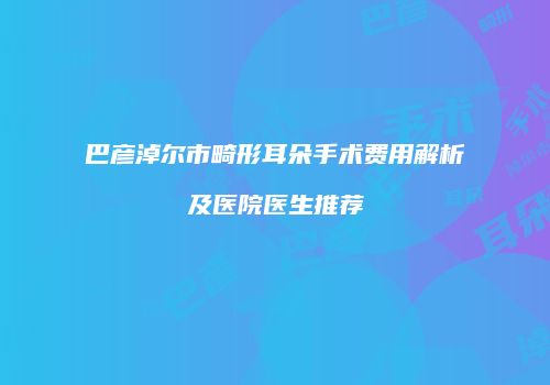巴彦淖尔市畸形耳朵手术费用解析及医院医生推荐