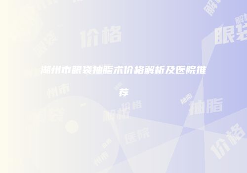湖州市眼袋抽脂术价格解析及医院推荐