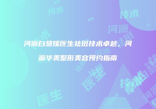 河源白慧媛医生祛斑技术卓越，河源华美整形美容预约指南