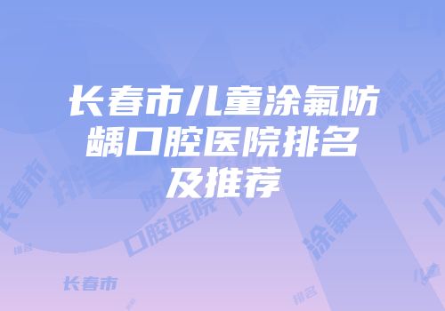 长春市儿童涂氟防龋口腔医院排名及推荐