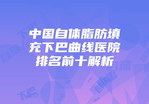 中国自体脂肪填充下巴曲线医院排名前十解析
