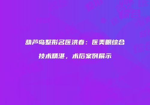 葫芦岛整形名医洪春：医美眼综合技术精湛，术后案例展示