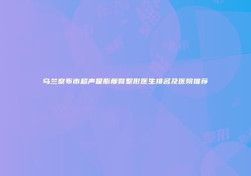 乌兰察布市超声吸脂瘦臀整形医生排名及医院推荐