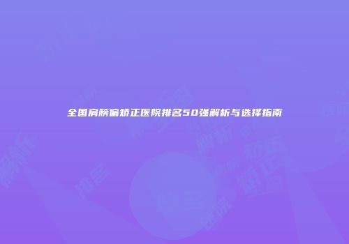 全国肩膀偏矫正医院排名50强解析与选择指南