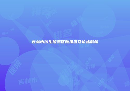 吉林市仿生隆鼻医院排名及价格解析