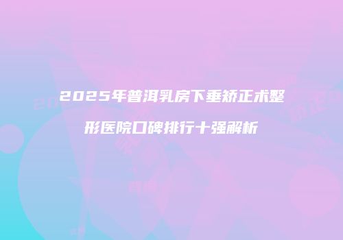 2025年普洱乳房下垂矫正术整形医院口碑排行十强解析