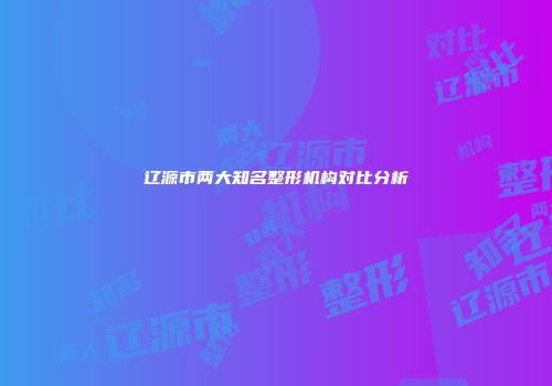 辽源市两大知名整形机构对比分析