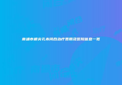 南通市根尖孔未闭合治疗费用及医院信息一览