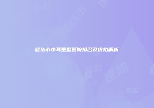 潍坊市小耳整型医院排名及价格解析