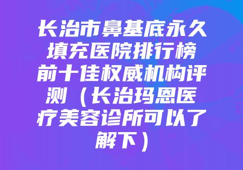 长治市鼻基底永久填充医院排行榜前十佳权威机构评测（长治玛恩医疗美容诊所可以了解下）