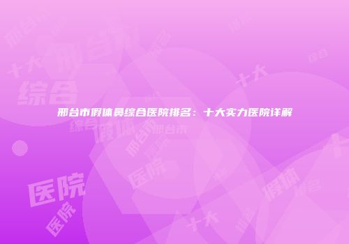 邢台市假体鼻综合医院排名：十大实力医院详解